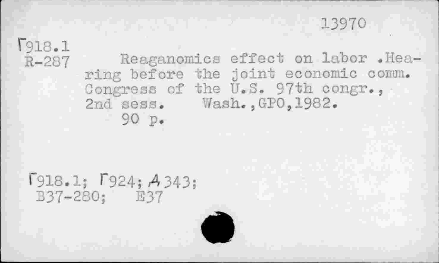 ﻿13970
F918.1
H-287 Reaganomics effect on labor .Hearing before the joint economic comm. Congress of the U.S. 97th congr., 2nd sess. Wash.,GPO,1982.
90 p.
1'918.1; T924; 4343;
B37-280;	E37